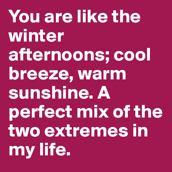 You are like the winter afternoons; cool breeze, warm sunshine. A perfect mix of the two extremes in my life.