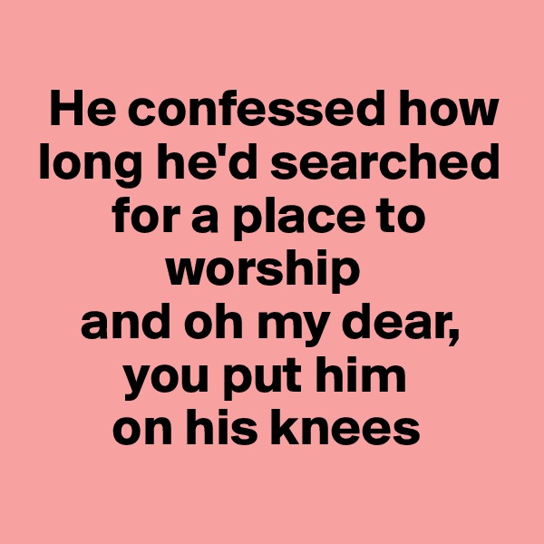 
  He confessed how 
 long he'd searched  
        for a place to  
             worship
     and oh my dear, 
         you put him      
        on his knees
