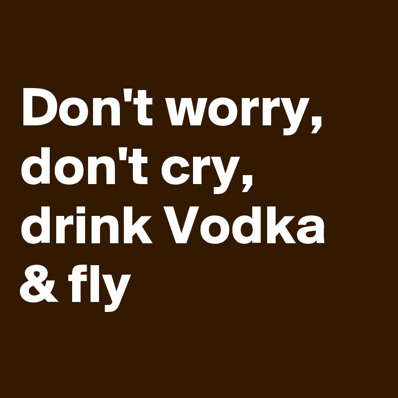 
Don't worry, don't cry, drink Vodka & fly
