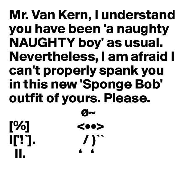 Mr. Van Kern, I understand you have been 'a naughty NAUGHTY boy' as usual. Nevertheless, I am afraid I can't properly spank you in this new 'Sponge Bob' outfit of yours. Please.
                          ø~
[%]                 <••>           
I['!`].                 / )``
  II.                   ‘   ‘