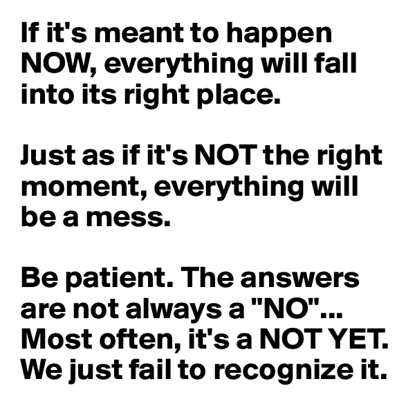 If it's meant to happen NOW, everything will fall into its right place.

Just as if it's NOT the right moment, everything will be a mess. 

Be patient. The answers are not always a "NO"... Most often, it's a NOT YET. We just fail to recognize it. 