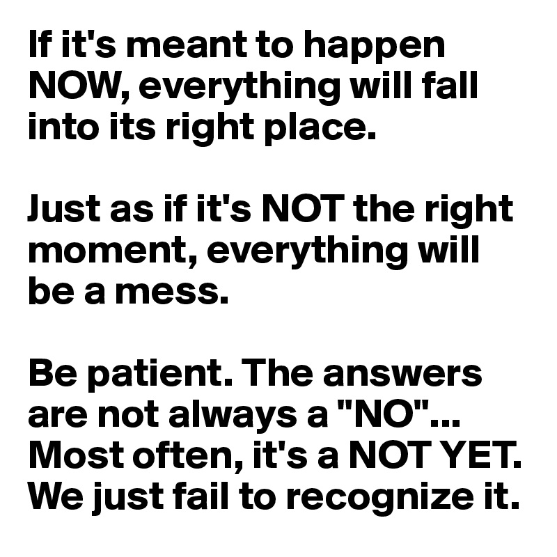 If it's meant to happen NOW, everything will fall into its right place.

Just as if it's NOT the right moment, everything will be a mess. 

Be patient. The answers are not always a "NO"... Most often, it's a NOT YET. We just fail to recognize it. 