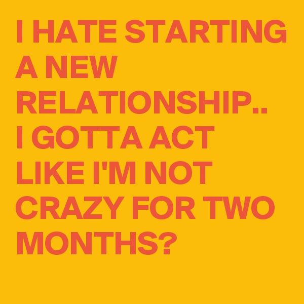 I HATE STARTING A NEW RELATIONSHIP..
I GOTTA ACT LIKE I'M NOT CRAZY FOR TWO MONTHS?