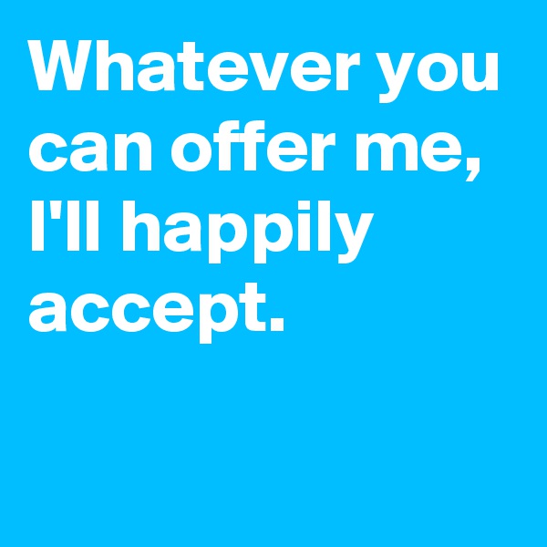 Whatever you can offer me,
I'll happily accept.

