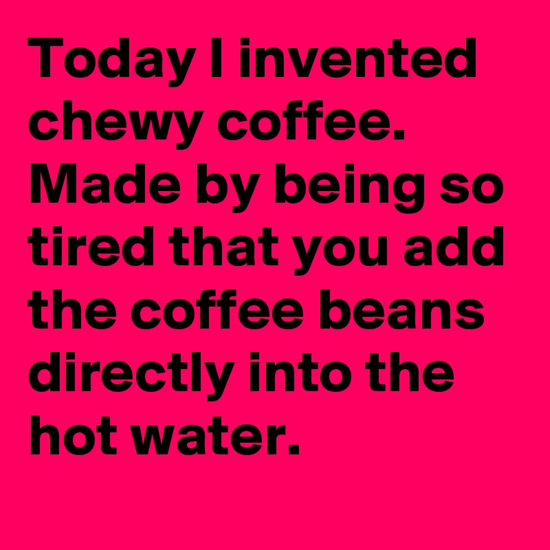 Today I invented chewy coffee. 
Made by being so tired that you add the coffee beans directly into the hot water. 