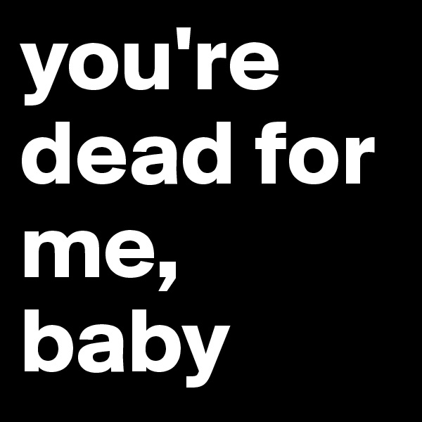 you're dead for me, baby
