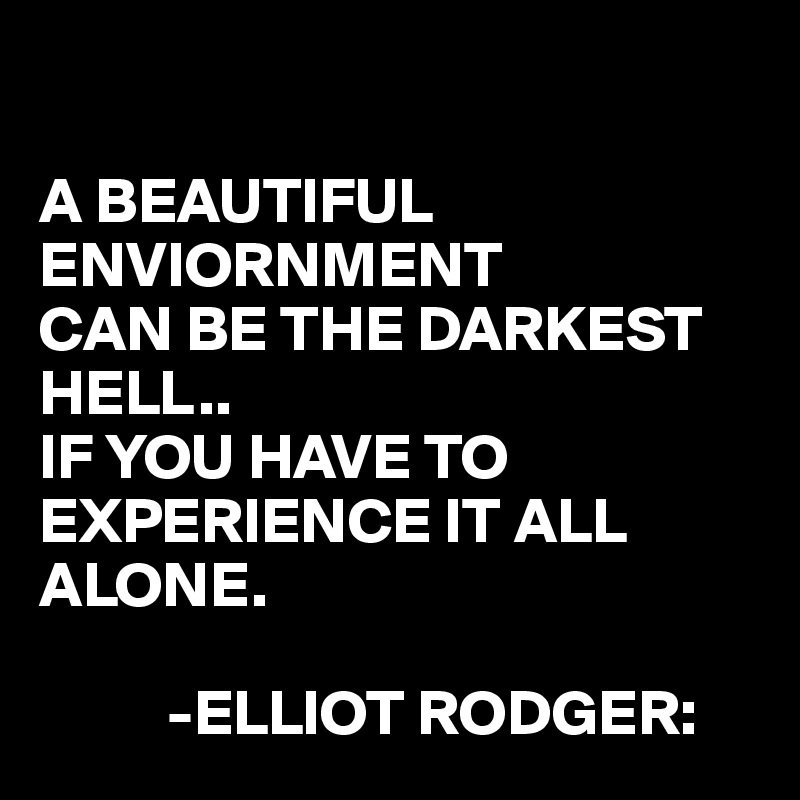 

A BEAUTIFUL ENVIORNMENT
CAN BE THE DARKEST HELL.. 
IF YOU HAVE TO EXPERIENCE IT ALL ALONE.

          -ELLIOT RODGER:
