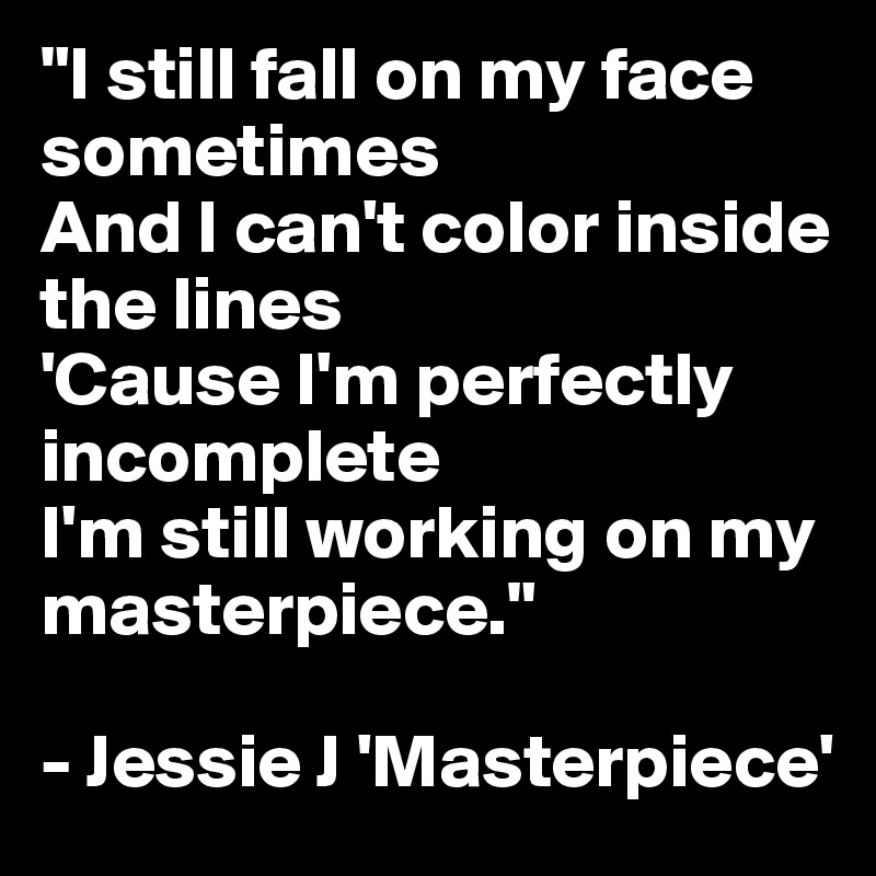 "I still fall on my face sometimes
And I can't color inside the lines
'Cause I'm perfectly incomplete
I'm still working on my masterpiece."

- Jessie J 'Masterpiece'