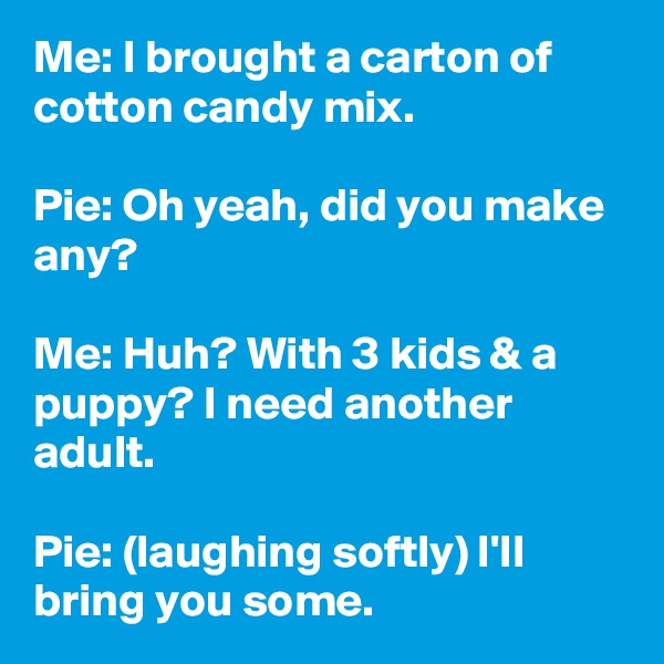 Me: I brought a carton of cotton candy mix.

Pie: Oh yeah, did you make any?

Me: Huh? With 3 kids & a puppy? I need another adult.

Pie: (laughing softly) I'll bring you some.
