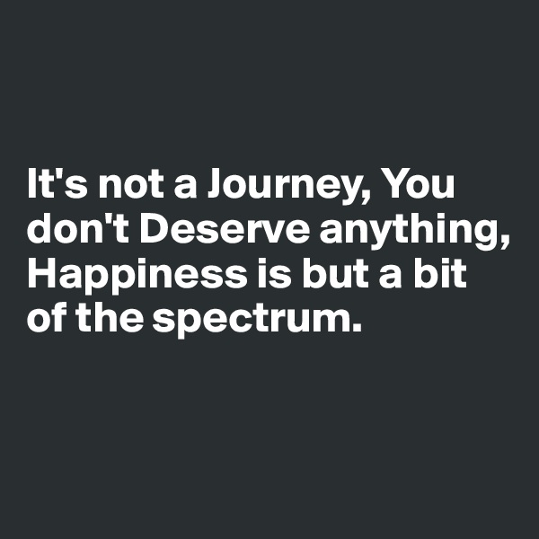


It's not a Journey, You don't Deserve anything, Happiness is but a bit of the spectrum.


