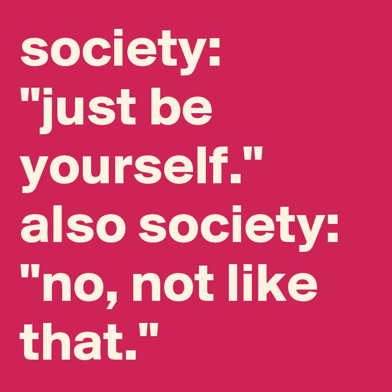 society:
"just be yourself."
also society: 
"no, not like that."