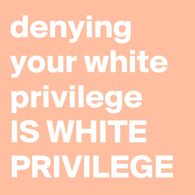 denying your white privilege IS WHITE PRIVILEGE 