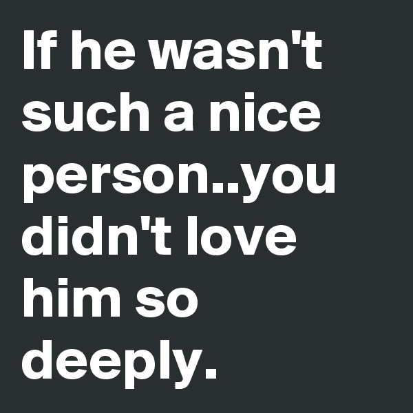 If he wasn't such a nice person..you didn't love him so deeply.