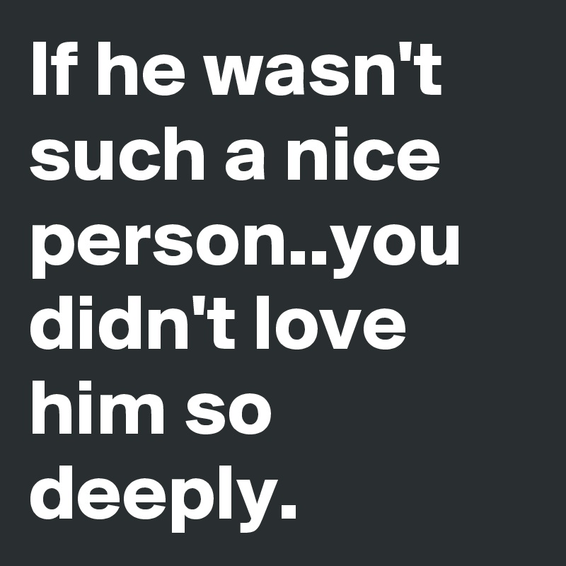 If he wasn't such a nice person..you didn't love him so deeply.