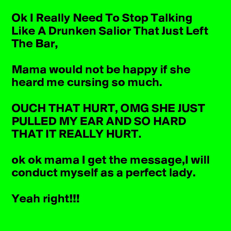 Ok I Really Need To Stop Talking Like A Drunken Salior That Just Left The Bar, 

Mama would not be happy if she heard me cursing so much.

OUCH THAT HURT, OMG SHE JUST PULLED MY EAR AND SO HARD THAT IT REALLY HURT.

ok ok mama I get the message,I will conduct myself as a perfect lady.
 
Yeah right!!!