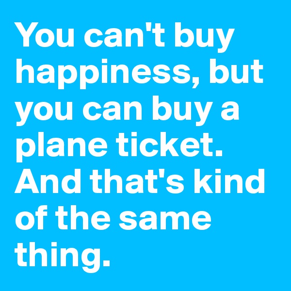You can't buy happiness, but you can buy a plane ticket. 
And that's kind of the same thing. 