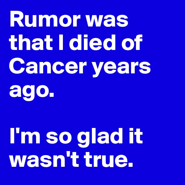 Rumor was that I died of Cancer years ago.

I'm so glad it wasn't true.