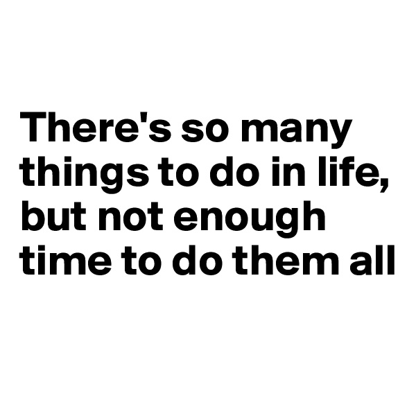 

There's so many things to do in life, but not enough time to do them all

