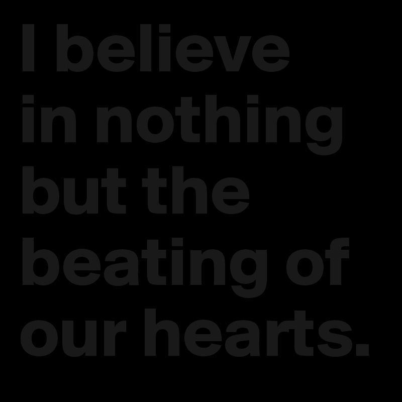 I believe 
in nothing but the beating of our hearts.