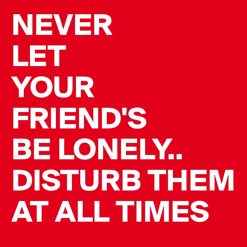 NEVER 
LET
YOUR
FRIEND'S 
BE LONELY..
DISTURB THEM AT ALL TIMES 