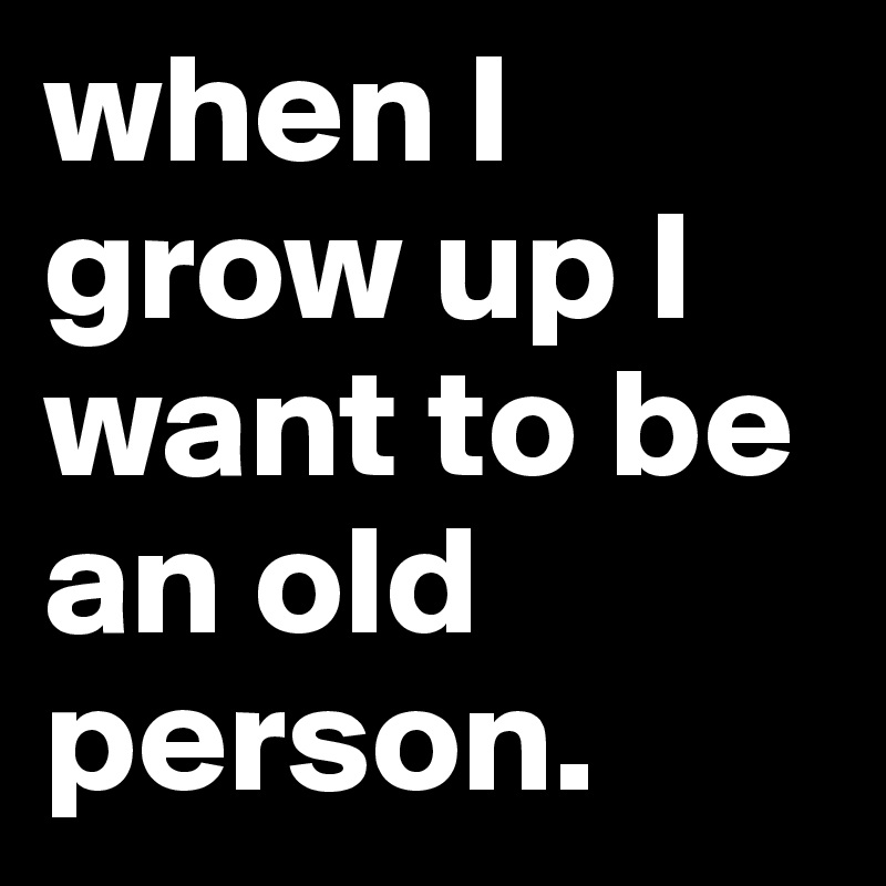 when I grow up I want to be an old person.
