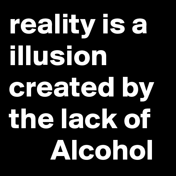 reality is a illusion created by the lack of
       Alcohol