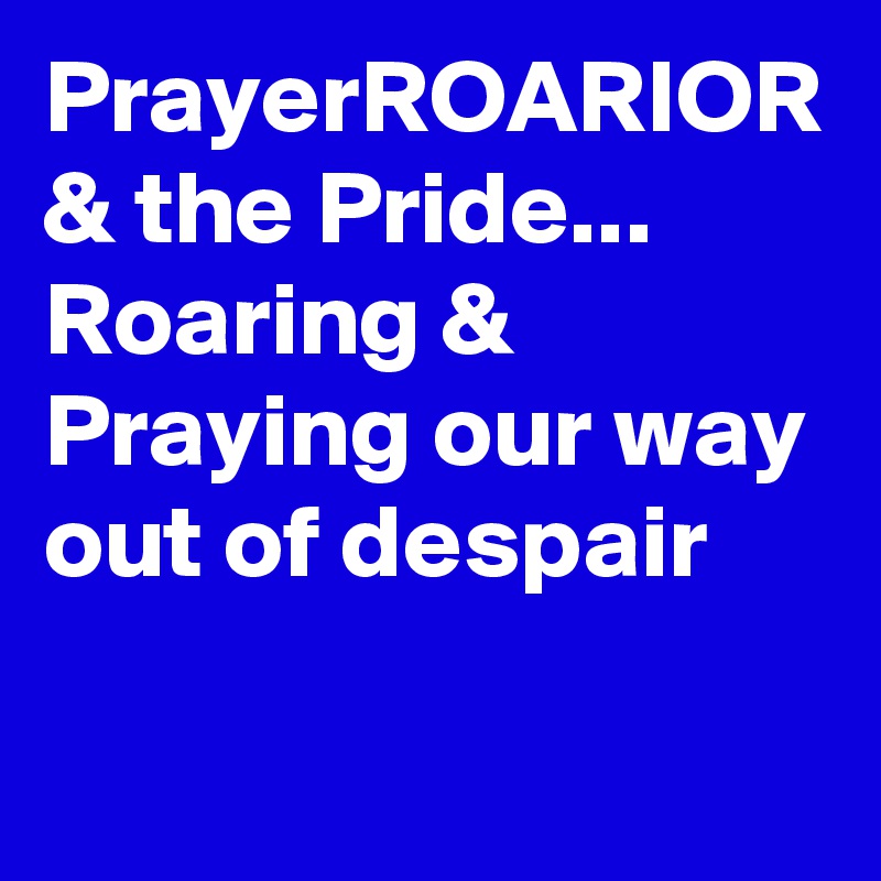 PrayerROARIOR & the Pride...
Roaring & Praying our way out of despair