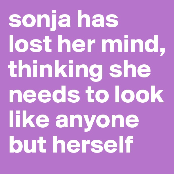 sonja has lost her mind, thinking she needs to look like anyone but herself 
