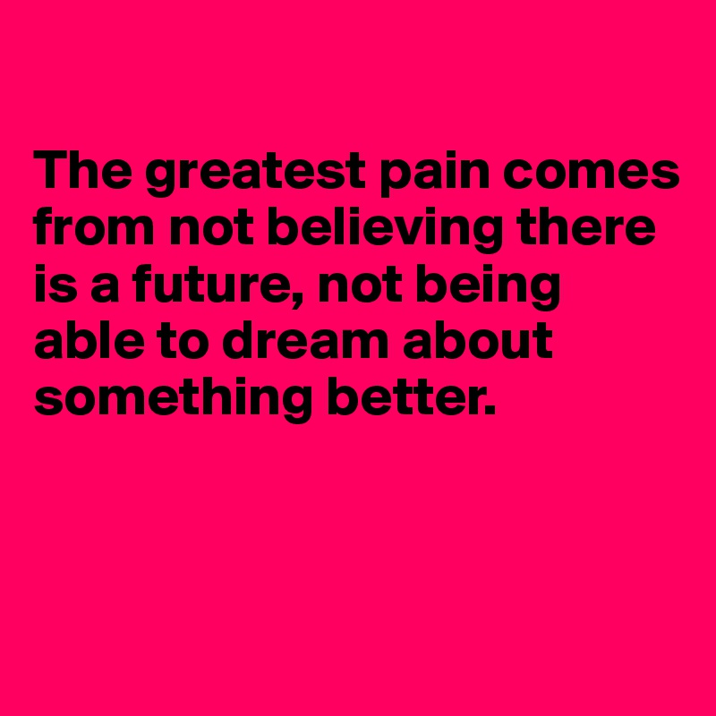 

The greatest pain comes from not believing there is a future, not being able to dream about something better.



