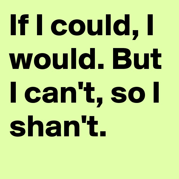 If I could, I would. But I can't, so I shan't.