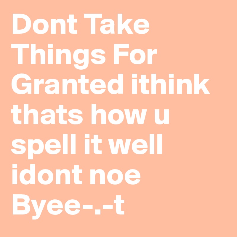 Dont Take Things For Granted ithink thats how u spell it well idont noe Byee-.-t