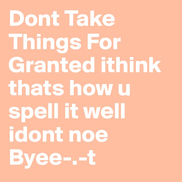 Dont Take Things For Granted ithink thats how u spell it well idont noe Byee-.-t