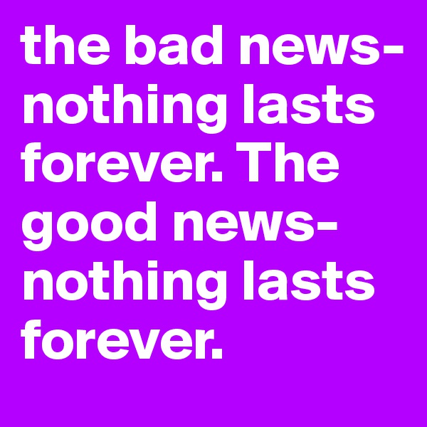 the bad news- nothing lasts forever. The good news- nothing lasts forever. 