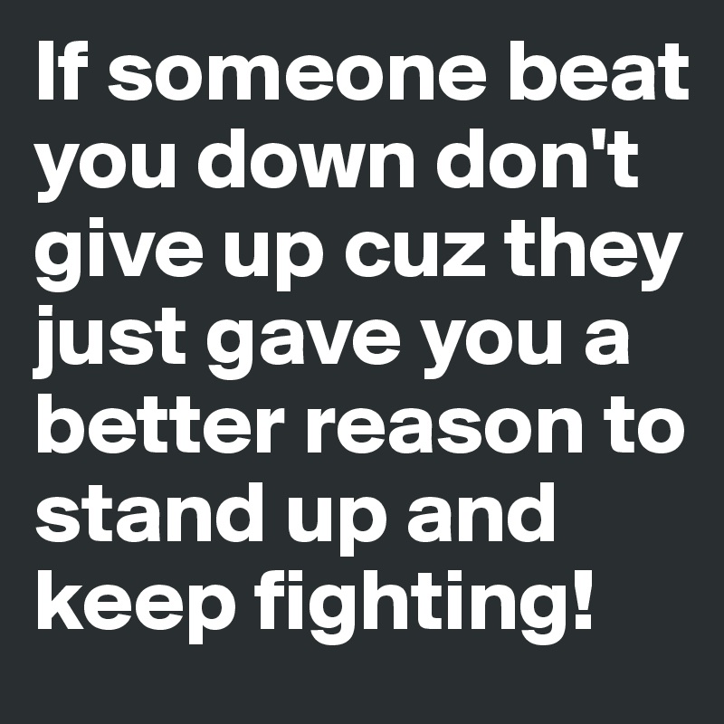 If someone beat you down don't give up cuz they just gave you a better reason to stand up and keep fighting!