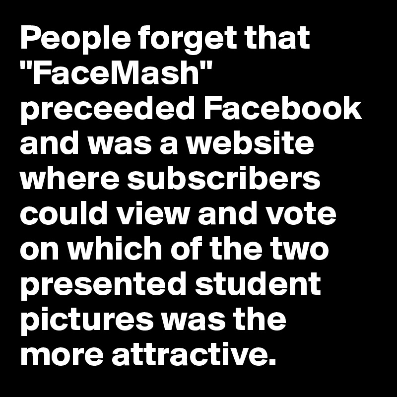 People forget that "FaceMash" preceeded Facebook and was a website where subscribers could view and vote on which of the two presented student pictures was the more attractive.