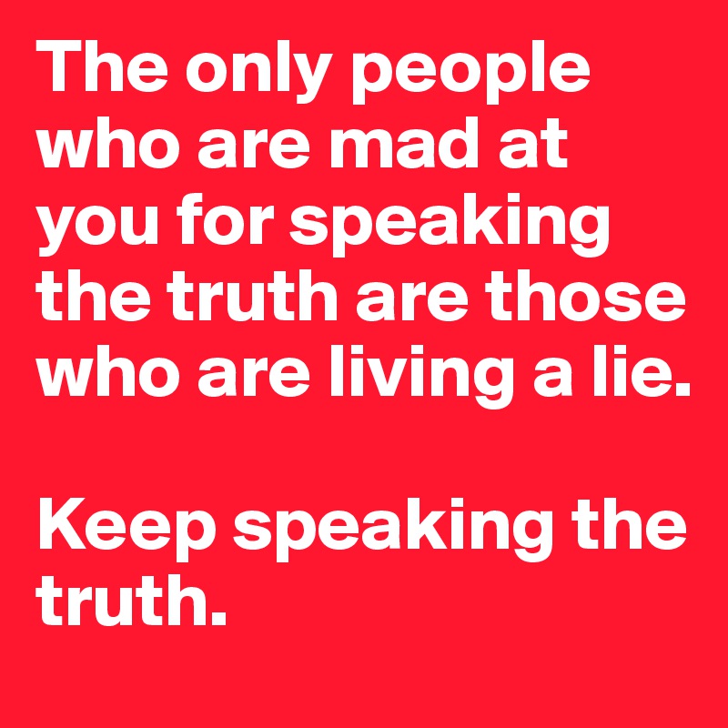 The only people who are mad at you for speaking the truth are those who are living a lie. 

Keep speaking the truth.