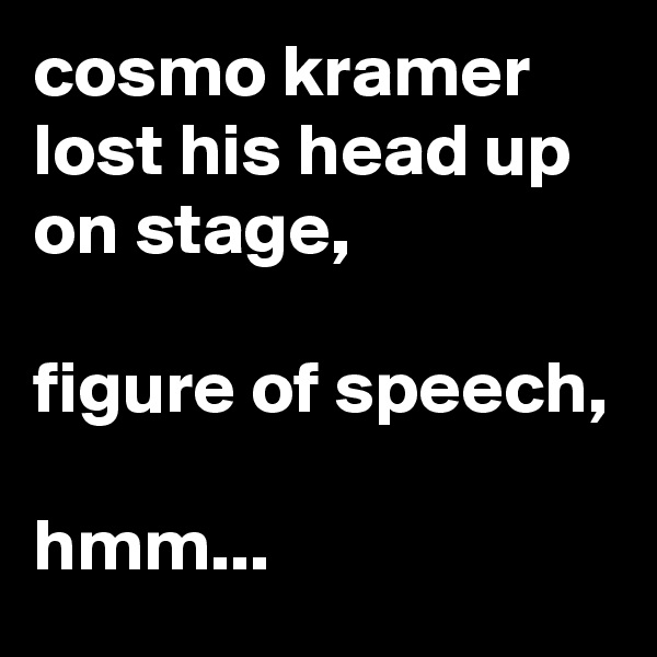 cosmo kramer lost his head up on stage,

figure of speech, 

hmm...