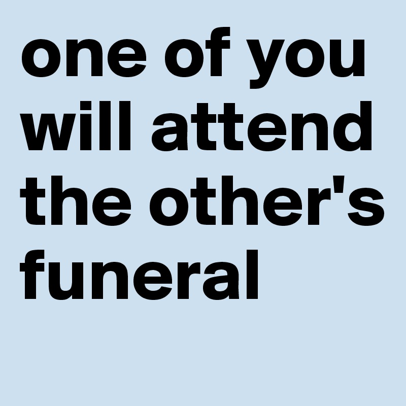 one of you will attend the other's funeral