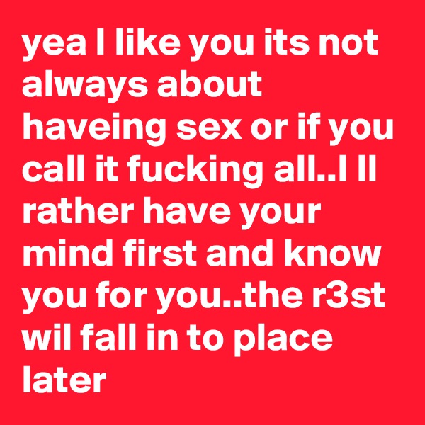 yea I like you its not always about haveing sex or if you call it fucking all..I ll rather have your mind first and know you for you..the r3st wil fall in to place later