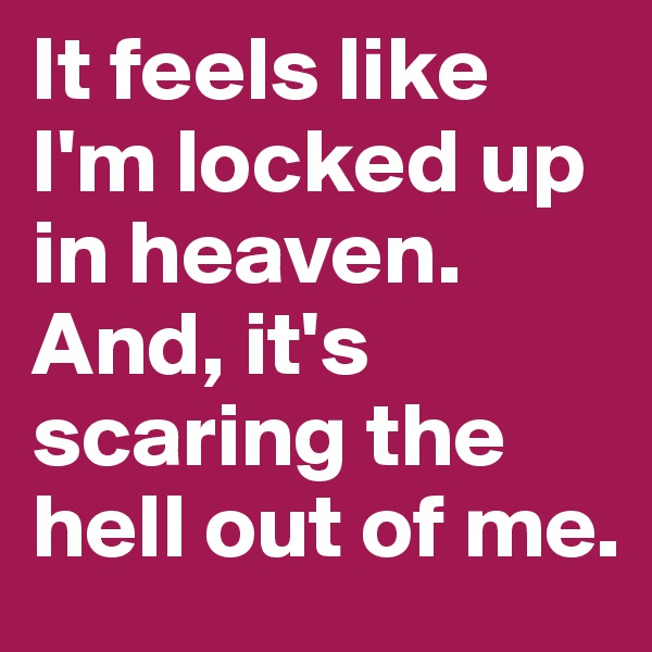 It feels like I'm locked up in heaven. And, it's scaring the hell out of me.
