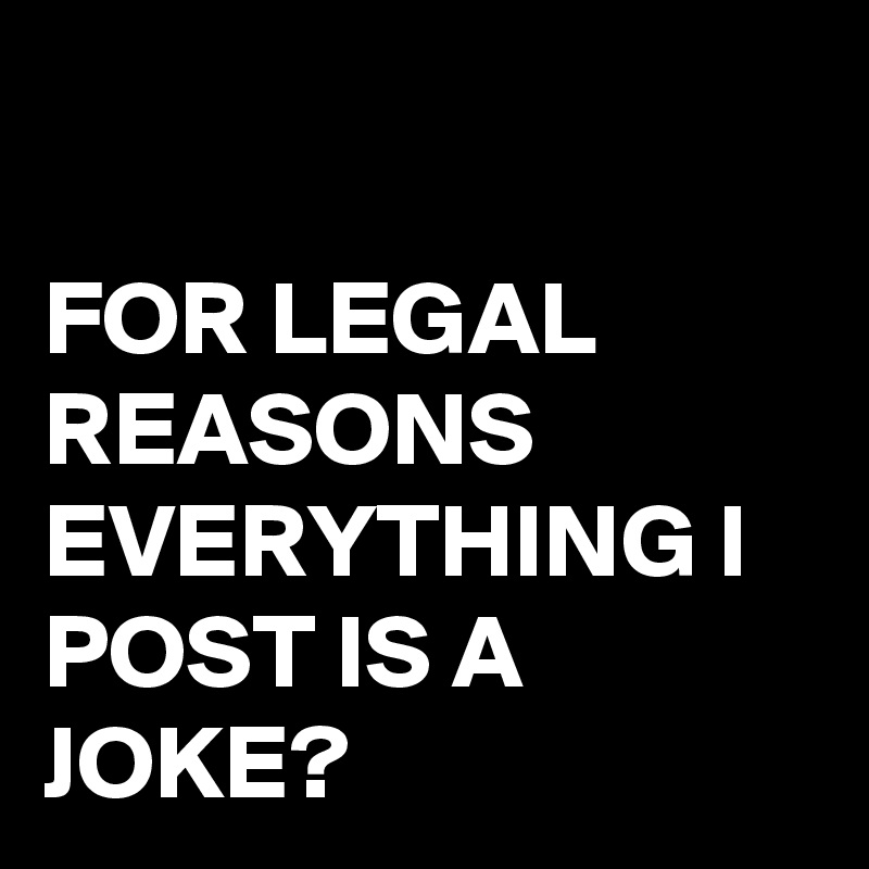 

FOR LEGAL REASONS EVERYTHING I POST IS A JOKE?