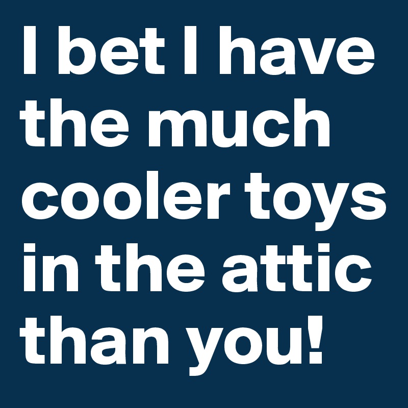 I bet I have the much cooler toys in the attic than you!