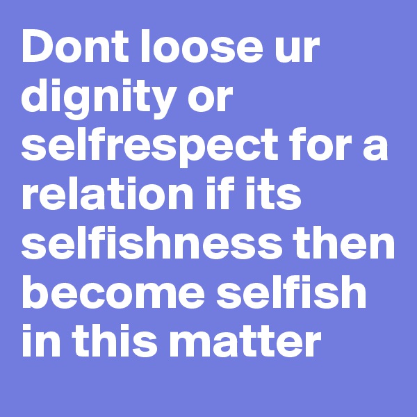 Dont loose ur dignity or selfrespect for a relation if its selfishness then become selfish in this matter 