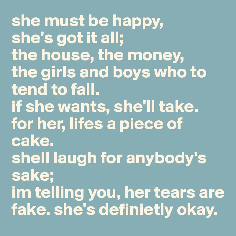 she must be happy,
she's got it all;
the house, the money, 
the girls and boys who to tend to fall. 
if she wants, she'll take. 
for her, lifes a piece of cake. 
shell laugh for anybody's sake;
im telling you, her tears are fake. she's definietly okay. 