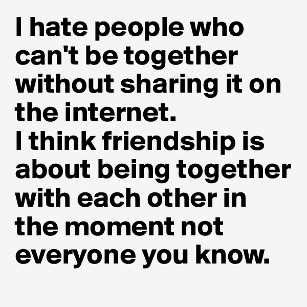 I hate people who can't be together without sharing it on the internet.
I think friendship is about being together with each other in the moment not everyone you know.