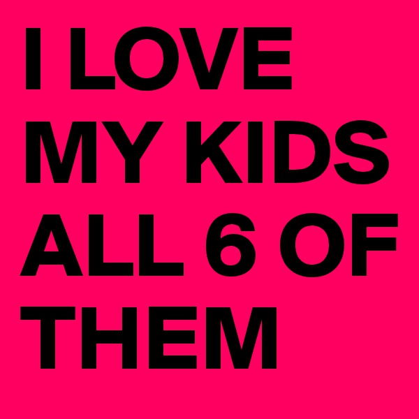 I LOVE MY KIDS ALL 6 OF THEM 