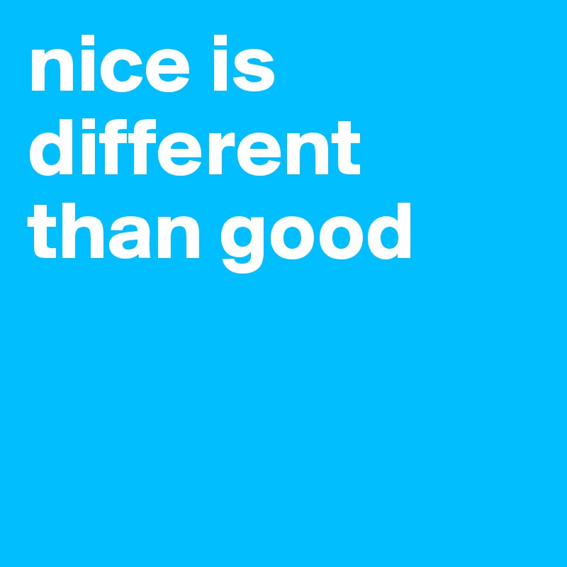 nice is different than good


