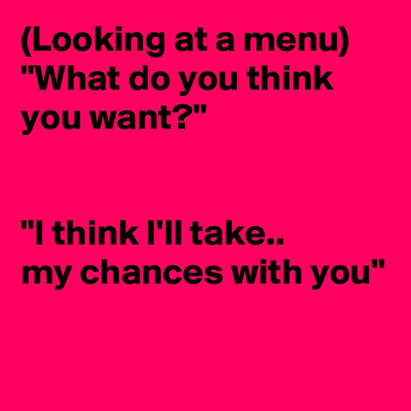 (Looking at a menu)
"What do you think you want?"


"I think I'll take.. 
my chances with you"

