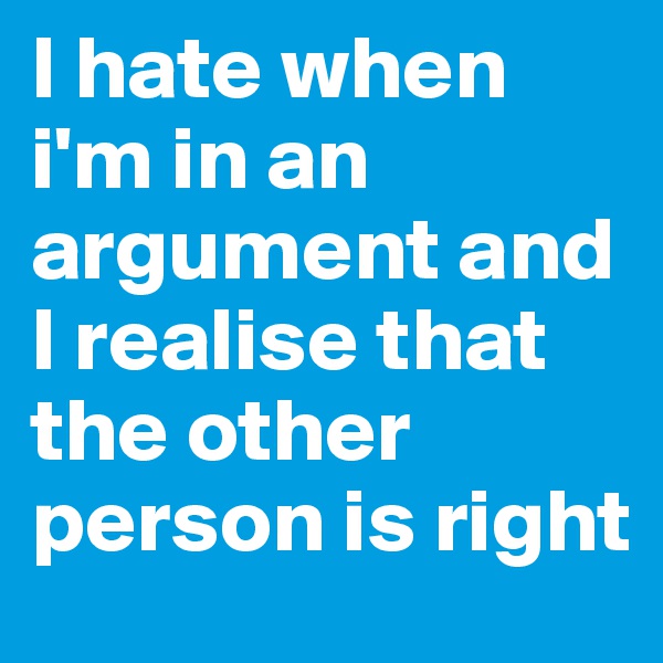 I hate when i'm in an argument and I realise that the other person is right