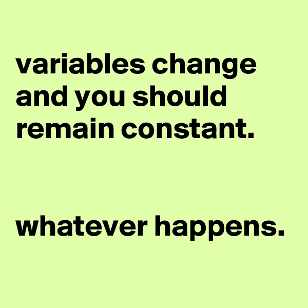
variables change and you should remain constant.


whatever happens.
